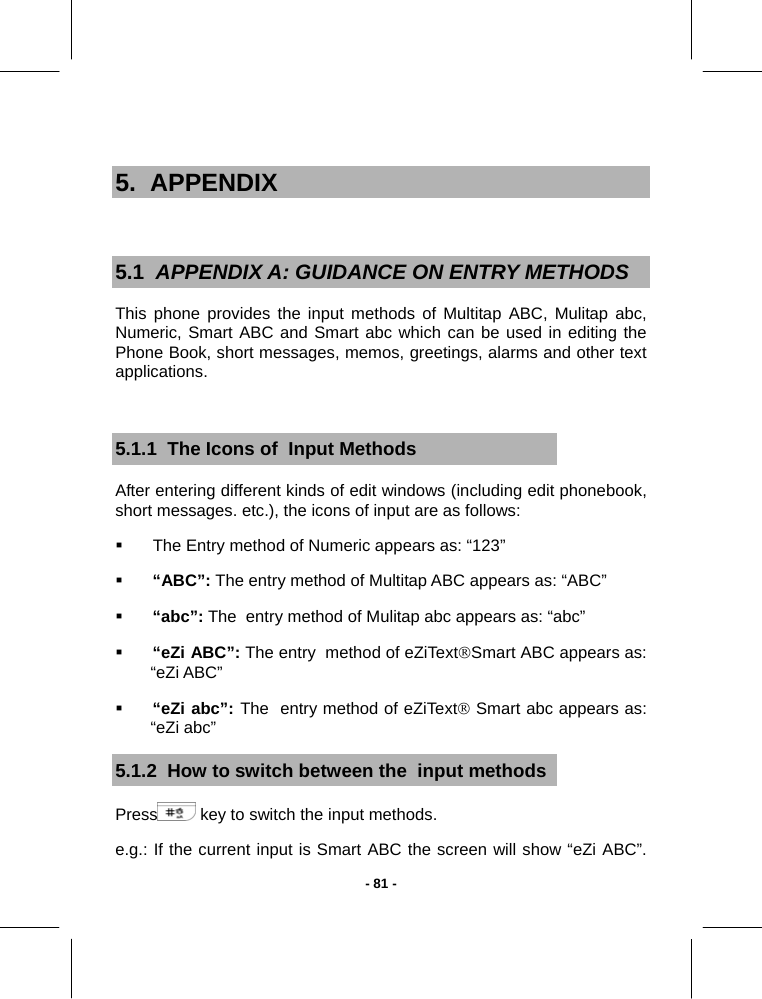   - 81 - 5.  APPENDIX  5.1  APPENDIX A: GUIDANCE ON ENTRY METHODS This phone provides the input methods of Multitap ABC, Mulitap abc, Numeric, Smart ABC and Smart abc which can be used in editing the Phone Book, short messages, memos, greetings, alarms and other text applications.  5.1.1  The Icons of  Input Methods After entering different kinds of edit windows (including edit phonebook, short messages. etc.), the icons of input are as follows:   The Entry method of Numeric appears as: “123”  “ABC”: The entry method of Multitap ABC appears as: “ABC”    “abc”: The  entry method of Mulitap abc appears as: “abc”  “eZi ABC”: The entry  method of eZiText®Smart ABC appears as:     “eZi ABC”  “eZi abc”: The  entry method of eZiText® Smart abc appears as:  “eZi abc” 5.1.2  How to switch between the  input methods Press  key to switch the input methods. e.g.: If the current input is Smart ABC the screen will show “eZi ABC”. 