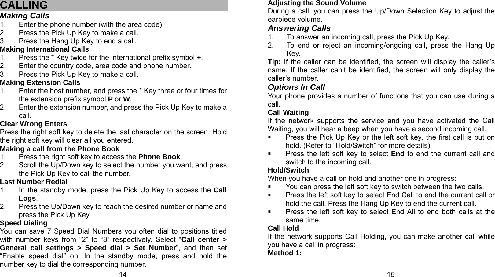   14 CALLING Making Calls 1.  Enter the phone number (with the area code) 2.  Press the Pick Up Key to make a call. 3.  Press the Hang Up Key to end a call. Making International Calls 1.  Press the * Key twice for the international prefix symbol +. 2.  Enter the country code, area code and phone number. 3.  Press the Pick Up Key to make a call. Making Extension Calls 1.  Enter the host number, and press the * Key three or four times for the extension prefix symbol P or W. 2.  Enter the extension number, and press the Pick Up Key to make a call. Clear Wrong Enters Press the right soft key to delete the last character on the screen. Hold the right soft key will clear all you entered. Making a call from the Phone Book   1.  Press the right soft key to access the Phone Book. 2.  Scroll the Up/Down key to select the number you want, and press the Pick Up Key to call the number. Last Number Redial 1.  In the standby mode, press the Pick Up Key to access the Call Logs. 2.  Press the Up/Down key to reach the desired number or name and press the Pick Up Key. Speed Dialing You can save 7 Speed Dial Numbers you often dial to positions titled with number keys from “2” to “8” respectively. Select “Call center &gt; General call settings &gt; Speed dial &gt; Set Number”, and then set “Enable speed dial” on. In the standby mode, press and hold the number key to dial the corresponding number.   15Adjusting the Sound Volume During a call, you can press the Up/Down Selection Key to adjust the earpiece volume. Answering Calls 1.  To answer an incoming call, press the Pick Up Key. 2.  To end or reject an incoming/ongoing call, press the Hang Up Key. Tip: If the caller can be identified, the screen will display the caller’s name. If the caller can’t be identified, the screen will only display the caller’s number.   Options In Call Your phone provides a number of functions that you can use during a call. Call Waiting If the network supports the service and you have activated the Call Waiting, you will hear a beep when you have a second incoming call.     Press the Pick Up Key or the left soft key, the first call is put on hold. (Refer to “Hold/Switch” for more details)     Press the left soft key to select End to end the current call and switch to the incoming call. Hold/Switch When you have a call on hold and another one in progress:   You can press the left soft key to switch between the two calls.   Press the left soft key to select End Call to end the current call or hold the call. Press the Hang Up Key to end the current call.   Press the left soft key to select End All to end both calls at the same time. Call Hold If the network supports Call Holding, you can make another call while you have a call in progress: Method 1: 