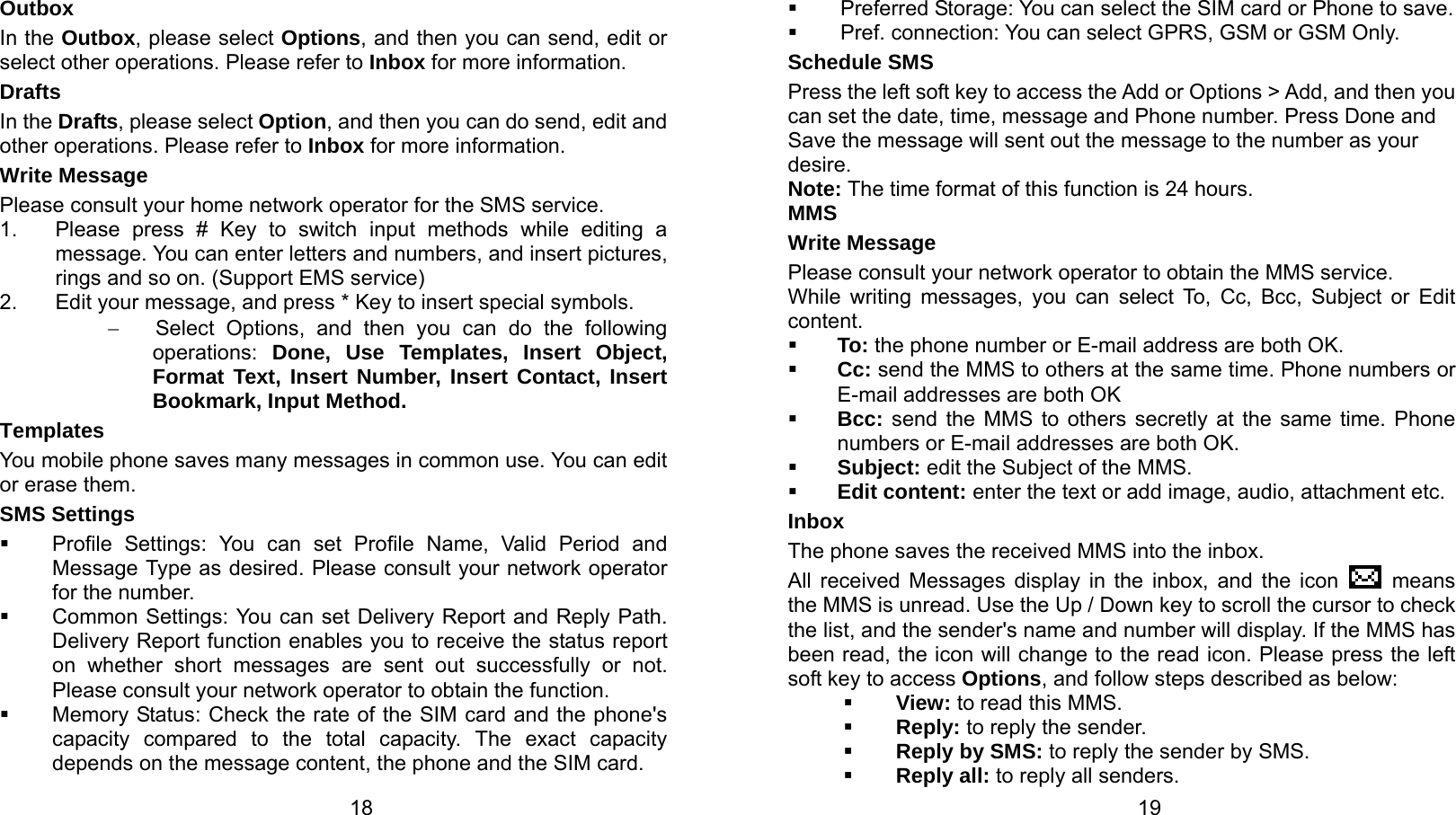   18 Outbox In the Outbox, please select Options, and then you can send, edit or select other operations. Please refer to Inbox for more information. Drafts In the Drafts, please select Option, and then you can do send, edit and other operations. Please refer to Inbox for more information. Write Message Please consult your home network operator for the SMS service. 1.  Please press # Key to switch input methods while editing a message. You can enter letters and numbers, and insert pictures, rings and so on. (Support EMS service) 2.  Edit your message, and press * Key to insert special symbols. −  Select Options, and then you can do the following operations:  Done, Use Templates, Insert Object, Format Text, Insert Number, Insert Contact, Insert Bookmark, Input Method. Templates You mobile phone saves many messages in common use. You can edit or erase them. SMS Settings  Profile Settings: You can set Profile Name, Valid Period and Message Type as desired. Please consult your network operator for the number.  Common Settings: You can set Delivery Report and Reply Path.   Delivery Report function enables you to receive the status report on whether short messages are sent out successfully or not. Please consult your network operator to obtain the function.   Memory Status: Check the rate of the SIM card and the phone&apos;s capacity compared to the total capacity. The exact capacity depends on the message content, the phone and the SIM card.   19  Preferred Storage: You can select the SIM card or Phone to save.   Pref. connection: You can select GPRS, GSM or GSM Only. Schedule SMS   Press the left soft key to access the Add or Options &gt; Add, and then you can set the date, time, message and Phone number. Press Done and Save the message will sent out the message to the number as your desire. Note: The time format of this function is 24 hours. MMS Write Message Please consult your network operator to obtain the MMS service. While writing messages, you can select To, Cc, Bcc, Subject or Edit content.  To: the phone number or E-mail address are both OK.  Cc: send the MMS to others at the same time. Phone numbers or E-mail addresses are both OK  Bcc: send the MMS to others secretly at the same time. Phone numbers or E-mail addresses are both OK.  Subject: edit the Subject of the MMS.  Edit content: enter the text or add image, audio, attachment etc. Inbox The phone saves the received MMS into the inbox. All received Messages display in the inbox, and the icon   means the MMS is unread. Use the Up / Down key to scroll the cursor to check the list, and the sender&apos;s name and number will display. If the MMS has been read, the icon will change to the read icon. Please press the left soft key to access Options, and follow steps described as below:  View: to read this MMS.  Reply: to reply the sender.  Reply by SMS: to reply the sender by SMS.  Reply all: to reply all senders. 