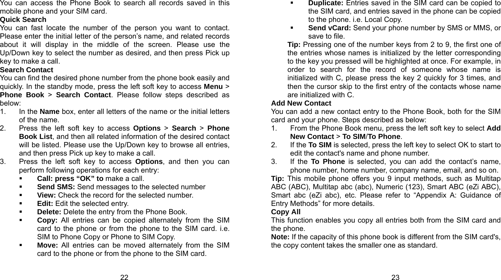   22 You can access the Phone Book to search all records saved in this mobile phone and your SIM card. Quick Search You can fast locate the number of the person you want to contact. Please enter the initial letter of the person’s name, and related records about it will display in the middle of the screen. Please use the Up/Down key to select the number as desired, and then press Pick up key to make a call. Search Contact You can find the desired phone number from the phone book easily and quickly. In the standby mode, press the left soft key to access Menu &gt; Phone Book &gt; Search Contact. Please follow steps described as below: 1. In the Name box, enter all letters of the name or the initial letters of the name. 2.  Press the left soft key to access Options &gt; Search &gt; Phone Book List, and then all related information of the desired contact will be listed. Please use the Up/Down key to browse all entries, and then press Pick up key to make a call. 3.  Press the left soft key to access Options, and then you can perform following operations for each entry:  Call: press “OK” to make a call.  Send SMS: Send messages to the selected number  View: Check the record for the selected number.  Edit: Edit the selected entry.  Delete: Delete the entry from the Phone Book.  Copy: All entries can be copied alternately from the SIM card to the phone or from the phone to the SIM card. i.e. SIM to Phone Copy or Phone to SIM Copy.  Move: All entries can be moved alternately from the SIM card to the phone or from the phone to the SIM card.   23 Duplicate: Entries saved in the SIM card can be copied to the SIM card, and entries saved in the phone can be copied to the phone. i.e. Local Copy.  Send vCard: Send your phone number by SMS or MMS, or save to file. Tip: Pressing one of the number keys from 2 to 9, the first one of the entries whose names is initialized by the letter corresponding to the key you pressed will be highlighted at once. For example, in order to search for the record of someone whose name is initialized with C, please press the key 2 quickly for 3 times, and then the cursor skip to the first entry of the contacts whose name are initialized with C. Add New Contact You can add a new contact entry to the Phone Book, both for the SIM card and your phone. Steps described as below: 1.  From the Phone Book menu, press the left soft key to select Add New Contact &gt; To SIM/To Phone. 2. If the To SIM is selected, press the left key to select OK to start to edit the contact&apos;s name and phone number. 3. If the To Phone is selected, you can add the contact’s name, phone number, home number, company name, email, and so on. Tip: This mobile phone offers you 9 input methods, such as Multitap ABC (ABC), Multitap abc (abc), Numeric (123), Smart ABC (eZi ABC), Smart abc (eZi abc), etc. Please refer to “Appendix A: Guidance of Entry Methods” for more details. Copy All This function enables you copy all entries both from the SIM card and the phone. Note: If the capacity of this phone book is different from the SIM card&apos;s, the copy content takes the smaller one as standard. 