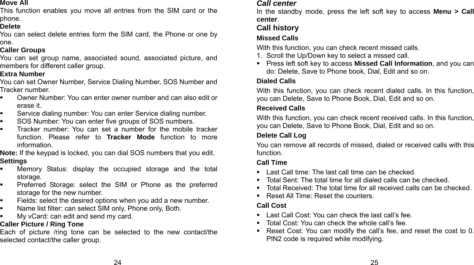   24 Move All This function enables you move all entries from the SIM card or the phone. Delete You can select delete entries form the SIM card, the Phone or one by one. Caller Groups You can set group name, associated sound, associated picture, and members for different caller group. Extra Number You can set Owner Number, Service Dialing Number, SOS Number and Tracker number.   Owner Number: You can enter owner number and can also edit or erase it.   Service dialing number: You can enter Service dialing number.   SOS Number: You can enter five groups of SOS numbers.   Tracker number: You can set a number for the mobile tracker function. Please refer to Tracker Mode function to more information. Note: If the keypad is locked, you can dial SOS numbers that you edit. Settings   Memory Status: display the occupied storage and the total storage.   Preferred Storage: select the SIM or Phone as the preferred storage for the new number.   Fields: select the desired options when you add a new number.   Name list filter: can select SIM only, Phone only, Both.   My vCard: can edit and send my card. Caller Picture / Ring Tone   Each of picture /ring tone can be selected to the new contact/the selected contact/the caller group.    25Call center In the standby mode, press the left soft key to access Menu &gt; Call center. Call history Missed Calls With this function, you can check recent missed calls. 1.  Scroll the Up/Down key to select a missed call.   Press left soft key to access Missed Call Information, and you can do: Delete, Save to Phone book, Dial, Edit and so on. Dialed Calls With this function, you can check recent dialed calls. In this function, you can Delete, Save to Phone Book, Dial, Edit and so on. Received Calls With this function, you can check recent received calls. In this function, you can Delete, Save to Phone Book, Dial, Edit and so on. Delete Call Log You can remove all records of missed, dialed or received calls with this function. Call Time   Last Call time: The last call time can be checked.  Tota l  Se n t : The total time for all dialed calls can be checked.   Total Received: The total time for all received calls can be checked.   Reset All Time: Reset the counters. Call Cost   Last Call Cost: You can check the last call’s fee.   Total Cost: You can check the whole call’s fee.   Reset Cost: You can modify the call’s fee, and reset the cost to 0. PIN2 code is required while modifying. 