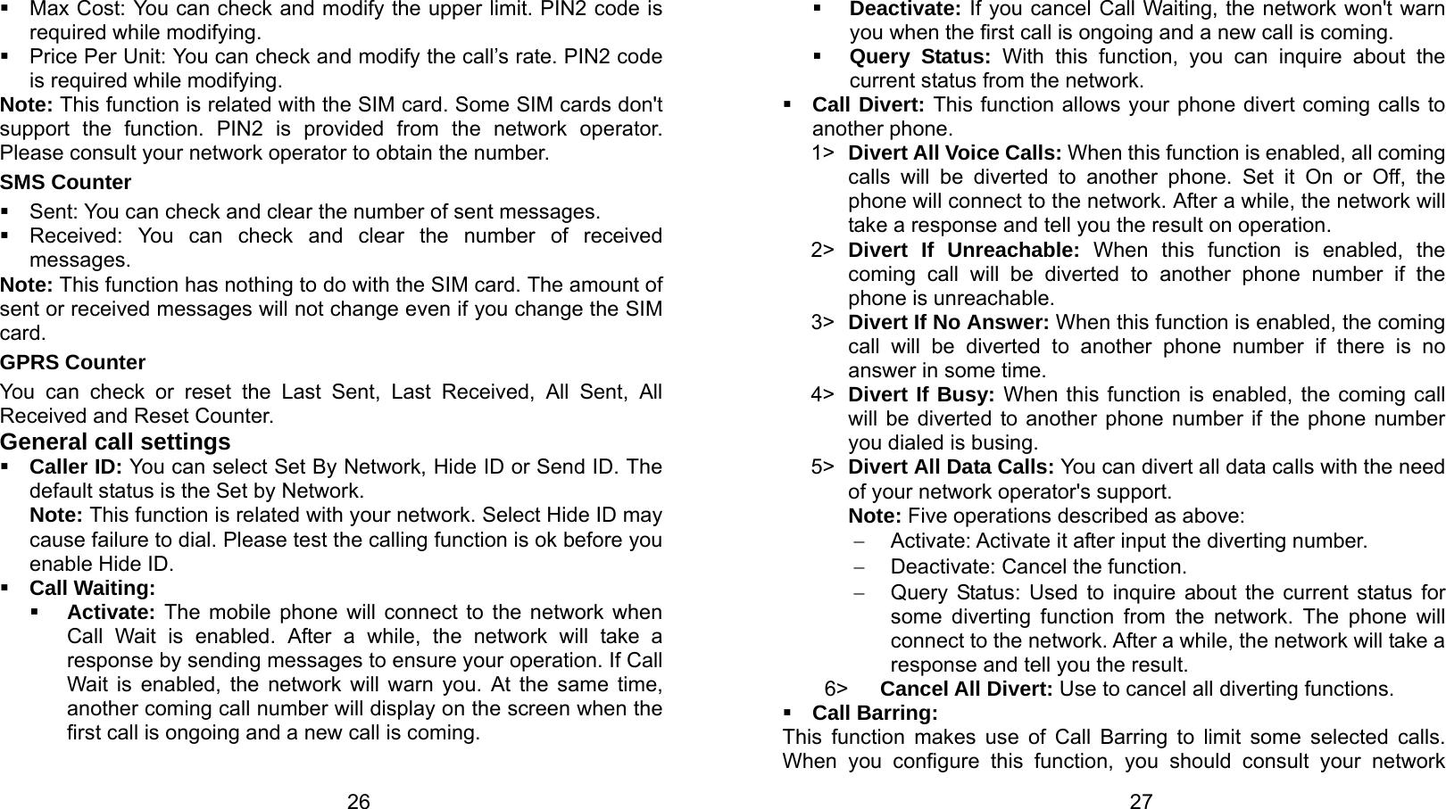   26   Max Cost: You can check and modify the upper limit. PIN2 code is required while modifying.   Price Per Unit: You can check and modify the call’s rate. PIN2 code is required while modifying. Note: This function is related with the SIM card. Some SIM cards don&apos;t support the function. PIN2 is provided from the network operator. Please consult your network operator to obtain the number. SMS Counter   Sent: You can check and clear the number of sent messages.   Received: You can check and clear the number of received messages. Note: This function has nothing to do with the SIM card. The amount of sent or received messages will not change even if you change the SIM card. GPRS Counter You can check or reset the Last Sent, Last Received, All Sent, All Received and Reset Counter. General call settings  Caller ID: You can select Set By Network, Hide ID or Send ID. The default status is the Set by Network. Note: This function is related with your network. Select Hide ID may cause failure to dial. Please test the calling function is ok before you enable Hide ID.  Call Waiting:  Activate: The mobile phone will connect to the network when Call Wait is enabled. After a while, the network will take a response by sending messages to ensure your operation. If Call Wait is enabled, the network will warn you. At the same time, another coming call number will display on the screen when the first call is ongoing and a new call is coming.   27 Deactivate: If you cancel Call Waiting, the network won&apos;t warn you when the first call is ongoing and a new call is coming.  Query Status: With this function, you can inquire about the current status from the network.  Call Divert: This function allows your phone divert coming calls to another phone.   1&gt;  Divert All Voice Calls: When this function is enabled, all coming calls will be diverted to another phone. Set it On or Off, the phone will connect to the network. After a while, the network will take a response and tell you the result on operation. 2&gt;  Divert If Unreachable: When this function is enabled, the coming call will be diverted to another phone number if the phone is unreachable. 3&gt;  Divert If No Answer: When this function is enabled, the coming call will be diverted to another phone number if there is no answer in some time. 4&gt;  Divert If Busy: When this function is enabled, the coming call will be diverted to another phone number if the phone number you dialed is busing. 5&gt;  Divert All Data Calls: You can divert all data calls with the need of your network operator&apos;s support. Note: Five operations described as above: −  Activate: Activate it after input the diverting number. −  Deactivate: Cancel the function. −  Query Status: Used to inquire about the current status for some diverting function from the network. The phone will connect to the network. After a while, the network will take a response and tell you the result. 6&gt;    Cancel All Divert: Use to cancel all diverting functions.  Call Barring: This function makes use of Call Barring to limit some selected calls. When you configure this function, you should consult your network 