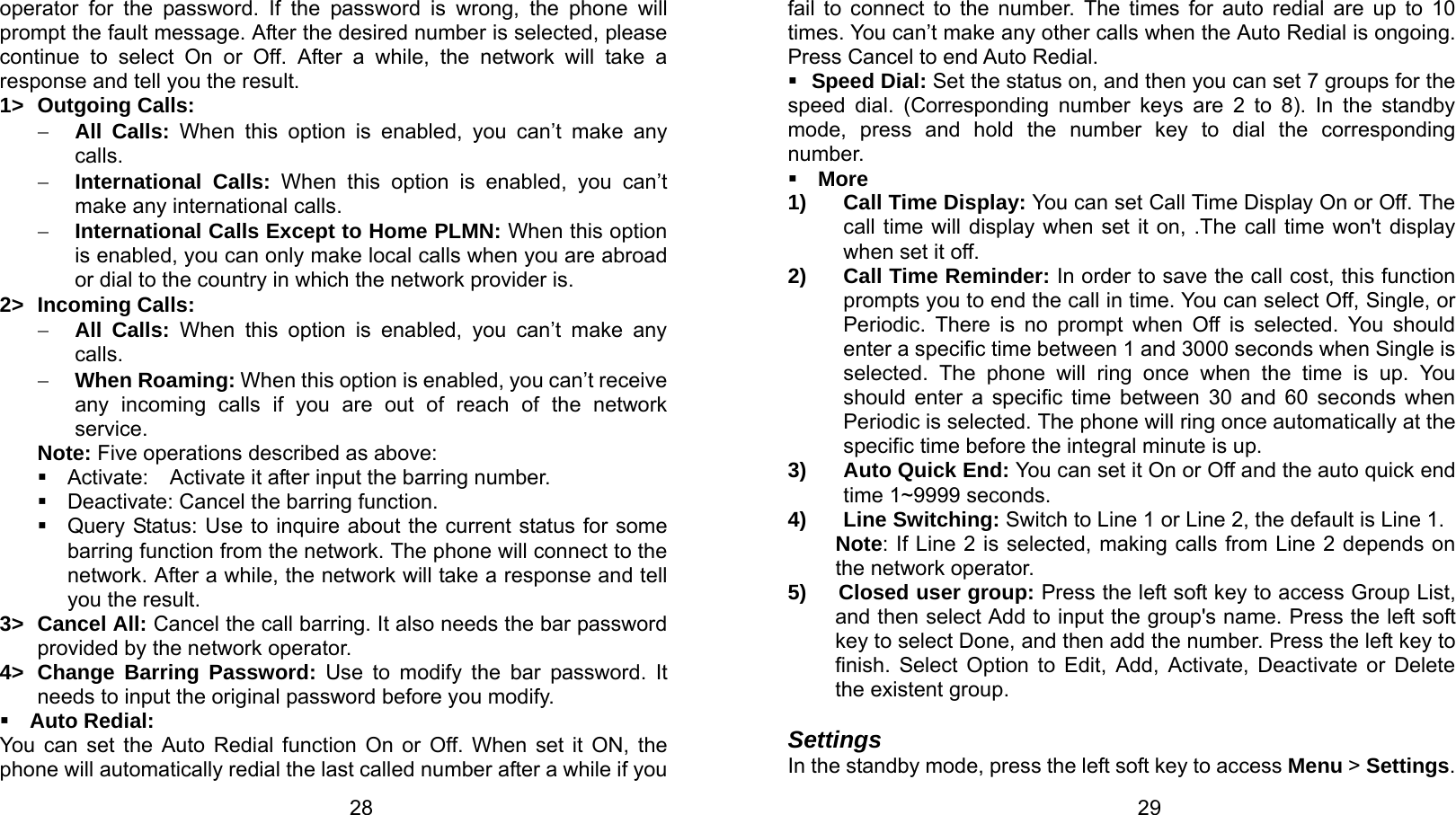   28 operator for the password. If the password is wrong, the phone will prompt the fault message. After the desired number is selected, please continue to select On or Off. After a while, the network will take a response and tell you the result. 1&gt; Outgoing Calls: − All Calls: When this option is enabled, you can’t make any calls. − International Calls: When this option is enabled, you can’t make any international calls. − International Calls Except to Home PLMN: When this option is enabled, you can only make local calls when you are abroad or dial to the country in which the network provider is. 2&gt; Incoming Calls: − All Calls: When this option is enabled, you can’t make any calls. − When Roaming: When this option is enabled, you can’t receive any incoming calls if you are out of reach of the network service. Note: Five operations described as above:  Activate:   Activate it after input the barring number.   Deactivate: Cancel the barring function.   Query Status: Use to inquire about the current status for some barring function from the network. The phone will connect to the network. After a while, the network will take a response and tell you the result. 3&gt; Cancel All: Cancel the call barring. It also needs the bar password provided by the network operator. 4&gt; Change Barring Password: Use to modify the bar password. It needs to input the original password before you modify.  Auto Redial:   You can set the Auto Redial function On or Off. When set it ON, the phone will automatically redial the last called number after a while if you   29fail to connect to the number. The times for auto redial are up to 10 times. You can’t make any other calls when the Auto Redial is ongoing. Press Cancel to end Auto Redial.  Speed Dial: Set the status on, and then you can set 7 groups for the speed dial. (Corresponding number keys are 2 to 8). In the standby mode, press and hold the number key to dial the corresponding number.  More 1)  Call Time Display: You can set Call Time Display On or Off. The call time will display when set it on, .The call time won&apos;t display when set it off. 2)  Call Time Reminder: In order to save the call cost, this function prompts you to end the call in time. You can select Off, Single, or Periodic. There is no prompt when Off is selected. You should enter a specific time between 1 and 3000 seconds when Single is selected. The phone will ring once when the time is up. You should enter a specific time between 30 and 60 seconds when Periodic is selected. The phone will ring once automatically at the specific time before the integral minute is up. 3) Auto Quick End: You can set it On or Off and the auto quick end time 1~9999 seconds. 4) Line Switching: Switch to Line 1 or Line 2, the default is Line 1. Note: If Line 2 is selected, making calls from Line 2 depends on the network operator. 5)   Closed user group: Press the left soft key to access Group List, and then select Add to input the group&apos;s name. Press the left soft key to select Done, and then add the number. Press the left key to finish. Select Option to Edit, Add, Activate, Deactivate or Delete the existent group.  Settings In the standby mode, press the left soft key to access Menu &gt; Settings. 