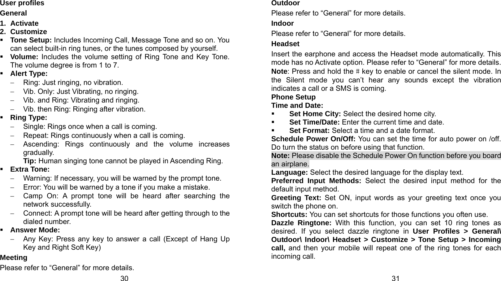   30 User profiles General 1. Activate 2. Customize  Tone Setup: Includes Incoming Call, Message Tone and so on. You can select built-in ring tunes, or the tunes composed by yourself.  Volume: Includes the volume setting of Ring Tone and Key Tone. The volume degree is from 1 to 7.  Alert Type: −  Ring: Just ringing, no vibration. −  Vib. Only: Just Vibrating, no ringing. −  Vib. and Ring: Vibrating and ringing. − Vib. then Ring: Ringing after vibration.  Ring Type: −  Single: Rings once when a call is coming. − Repeat: Rings continuously when a call is coming. −  Ascending: Rings continuously and the volume increases gradually. Tip: Human singing tone cannot be played in Ascending Ring.  Extra Tone: −  Warning: If necessary, you will be warned by the prompt tone.   −  Error: You will be warned by a tone if you make a mistake. −  Camp On: A prompt tone will be heard after searching the network successfully. −  Connect: A prompt tone will be heard after getting through to the dialed number.  Answer Mode: −  Any Key: Press any key to answer a call (Except of Hang Up Key and Right Soft Key) Meeting Please refer to “General” for more details.   31Outdoor Please refer to “General” for more details. Indoor Please refer to “General” for more details. Headset Insert the earphone and access the Headset mode automatically. This mode has no Activate option. Please refer to “General” for more details. Note: Press and hold the # key to enable or cancel the silent mode. In the Silent mode you can’t hear any sounds except the vibration indicates a call or a SMS is coming. Phone Setup Time and Date:  Set Home City: Select the desired home city.  Set Time/Date: Enter the current time and date.  Set Format: Select a time and a date format. Schedule Power On/Off: You can set the time for auto power on /off. Do turn the status on before using that function. Note: Please disable the Schedule Power On function before you board an airplane. Language: Select the desired language for the display text. Preferred Input Methods: Select the desired input method for the default input method. Greeting Text: Set ON, input words as your greeting text once you switch the phone on. Shortcuts: You can set shortcuts for those functions you often use. Dazzle Ringtone: With this function, you can set 10 ring tones as desired. If you select dazzle ringtone in User Profiles &gt; General\ Outdoor\ Indoor\ Headset &gt; Customize &gt; Tone Setup &gt; Incoming call, and then your mobile will repeat one of the ring tones for each incoming call. 