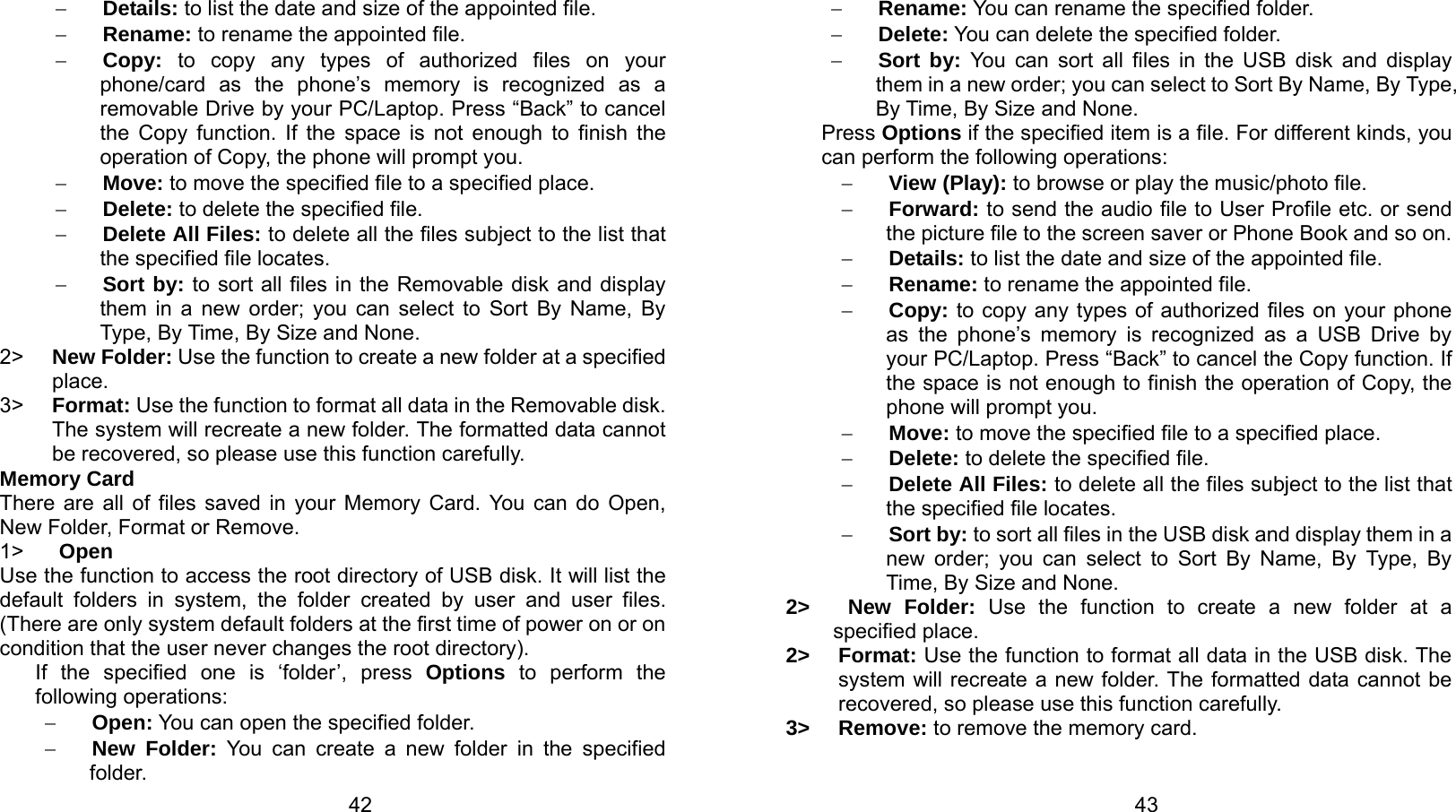   42 − Details: to list the date and size of the appointed file. − Rename: to rename the appointed file. − Copy: to copy any types of authorized files on your phone/card as the phone’s memory is recognized as a removable Drive by your PC/Laptop. Press “Back” to cancel the Copy function. If the space is not enough to finish the operation of Copy, the phone will prompt you. − Move: to move the specified file to a specified place. − Delete: to delete the specified file. − Delete All Files: to delete all the files subject to the list that the specified file locates. − Sort by: to sort all files in the Removable disk and display them in a new order; you can select to Sort By Name, By Type, By Time, By Size and None. 2&gt;  New Folder: Use the function to create a new folder at a specified place.  3&gt;  Format: Use the function to format all data in the Removable disk. The system will recreate a new folder. The formatted data cannot be recovered, so please use this function carefully.   Memory Card There are all of files saved in your Memory Card. You can do Open, New Folder, Format or Remove. 1&gt;  Open Use the function to access the root directory of USB disk. It will list the default folders in system, the folder created by user and user files. (There are only system default folders at the first time of power on or on condition that the user never changes the root directory). If the specified one is ‘folder’, press Options to perform the following operations: − Open: You can open the specified folder. − New Folder: You can create a new folder in the specified folder.   43− Rename: You can rename the specified folder. − Delete: You can delete the specified folder. − Sort by: You can sort all files in the USB disk and display them in a new order; you can select to Sort By Name, By Type, By Time, By Size and None. Press Options if the specified item is a file. For different kinds, you can perform the following operations:   − View (Play): to browse or play the music/photo file. − Forward: to send the audio file to User Profile etc. or send the picture file to the screen saver or Phone Book and so on. − Details: to list the date and size of the appointed file. − Rename: to rename the appointed file. − Copy: to copy any types of authorized files on your phone as the phone’s memory is recognized as a USB Drive by your PC/Laptop. Press “Back” to cancel the Copy function. If the space is not enough to finish the operation of Copy, the phone will prompt you. − Move: to move the specified file to a specified place. − Delete: to delete the specified file. − Delete All Files: to delete all the files subject to the list that the specified file locates. − Sort by: to sort all files in the USB disk and display them in a new order; you can select to Sort By Name, By Type, By Time, By Size and None. 2&gt;   New Folder: Use the function to create a new folder at a specified place.   2&gt; Format: Use the function to format all data in the USB disk. The system will recreate a new folder. The formatted data cannot be recovered, so please use this function carefully. 3&gt; Remove: to remove the memory card.  