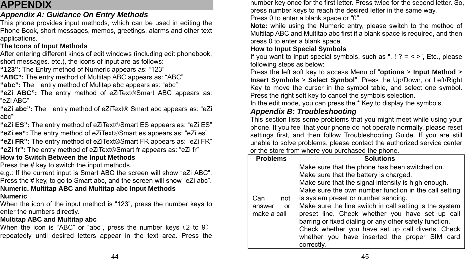   44 APPENDIX Appendix A: Guidance On Entry Methods This phone provides input methods, which can be used in editing the Phone Book, short messages, memos, greetings, alarms and other text applications.  The Icons of Input Methods After entering different kinds of edit windows (including edit phonebook, short messages. etc.), the icons of input are as follows: “123”: The Entry method of Numeric appears as: “123” “ABC”: The entry method of Multitap ABC appears as: “ABC” “abc”: The    entry method of Mulitap abc appears as: “abc” “eZi ABC”: The entry method of eZiText®Smart ABC appears as:     “eZi ABC” “eZi abc”: The  entry method of eZiText® Smart abc appears as: “eZi abc” “eZi ES”: The entry method of eZiText®Smart ES appears as: “eZi ES” “eZi es”: The entry method of eZiText®Smart es appears as: “eZi es” “eZi FR”: The entry method of eZiText®Smart FR appears as: “eZi FR” “eZi fr”: The entry method of eZiText®Smart fr appears as: “eZi fr” How to Switch Between the Input Methods Press the # key to switch the input methods. e.g.: If the current input is Smart ABC the screen will show “eZi ABC”. Press the # key, to go to Smart abc, and the screen will show “eZi abc”. Numeric, Multitap ABC and Multitap abc Input Methods Numeric When the icon of the input method is “123”, press the number keys to     enter the numbers directly. Multitap ABC and Multitap abc When the icon is “ABC” or “abc”, press the number keys（2 to 9）repeatedly until desired letters appear in the text area. Press the   45number key once for the first letter. Press twice for the second letter. So, press number keys to reach the desired letter in the same way.   Press 0 to enter a blank space or “0”.   Note: while using the Numeric entry, please switch to the method of Multitap ABC and Multitap abc first if a blank space is required, and then press 0 to enter a blank space.   How to Input Special Symbols If you want to input special symbols, such as &quot;. ! ? = &lt; &gt;”, Etc., please following steps as below: Press the left soft key to access Menu of “options &gt; Input Method &gt; Insert Symbols &gt; Select Symbol”. Press the Up/Down, or Left/Right Key to move the cursor in the symbol table, and select one symbol. Press the right soft key to cancel the symbols selection. In the edit mode, you can press the * Key to display the symbols. Appendix B: Troubleshooting This section lists some problems that you might meet while using your phone. If you feel that your phone do not operate normally, please reset settings first, and then follow Troubleshooting Guide. If you are still unable to solve problems, please contact the authorized service center or the store from where you purchased the phone. Problems Solutions Can not answer or  make a call Make sure that the phone has been switched on. Make sure that the battery is charged. Make sure that the signal intensity is high enough. Make sure the own number function in the call setting is system preset or number sending. Make sure the line switch in call setting is the system preset line. Check whether you have set up call barring or fixed dialing or any other safety function.   Check whether you have set up call diverts. Check whether you have inserted the proper SIM card correctly. 