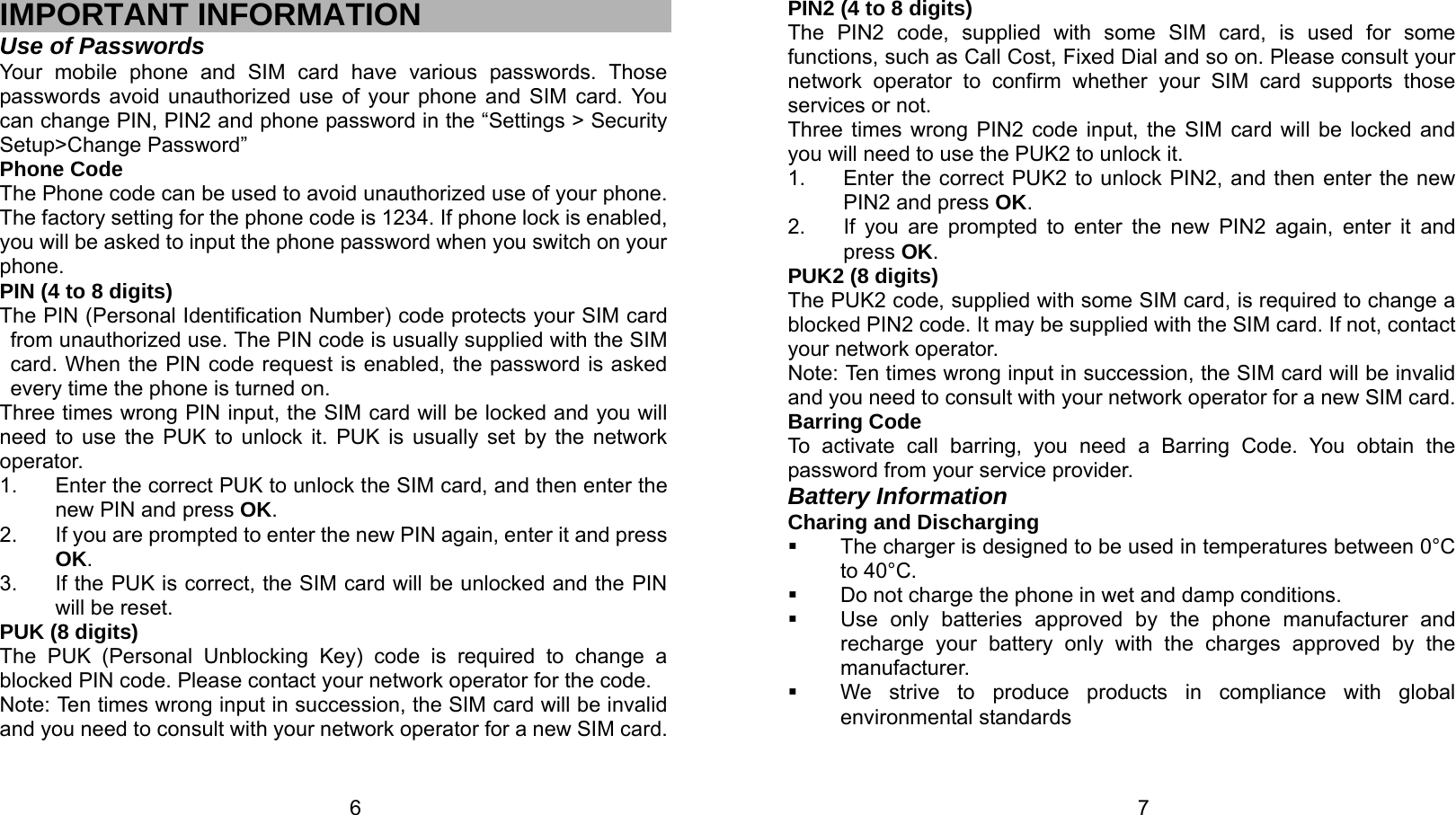   6 IMPORTANT INFORMATION Use of Passwords Your mobile phone and SIM card have various passwords. Those passwords avoid unauthorized use of your phone and SIM card. You can change PIN, PIN2 and phone password in the “Settings &gt; Security Setup&gt;Change Password” Phone Code The Phone code can be used to avoid unauthorized use of your phone. The factory setting for the phone code is 1234. If phone lock is enabled, you will be asked to input the phone password when you switch on your phone.  PIN (4 to 8 digits) The PIN (Personal Identification Number) code protects your SIM card from unauthorized use. The PIN code is usually supplied with the SIM card. When the PIN code request is enabled, the password is asked every time the phone is turned on. Three times wrong PIN input, the SIM card will be locked and you will need to use the PUK to unlock it. PUK is usually set by the network operator. 1.  Enter the correct PUK to unlock the SIM card, and then enter the new PIN and press OK. 2.  If you are prompted to enter the new PIN again, enter it and press OK. 3.  If the PUK is correct, the SIM card will be unlocked and the PIN will be reset. PUK (8 digits) The PUK (Personal Unblocking Key) code is required to change a blocked PIN code. Please contact your network operator for the code. Note: Ten times wrong input in succession, the SIM card will be invalid and you need to consult with your network operator for a new SIM card.   7PIN2 (4 to 8 digits) The PIN2 code, supplied with some SIM card, is used for some functions, such as Call Cost, Fixed Dial and so on. Please consult your network operator to confirm whether your SIM card supports those services or not.   Three times wrong PIN2 code input, the SIM card will be locked and you will need to use the PUK2 to unlock it. 1.  Enter the correct PUK2 to unlock PIN2, and then enter the new PIN2 and press OK. 2.  If you are prompted to enter the new PIN2 again, enter it and press OK. PUK2 (8 digits) The PUK2 code, supplied with some SIM card, is required to change a blocked PIN2 code. It may be supplied with the SIM card. If not, contact your network operator. Note: Ten times wrong input in succession, the SIM card will be invalid and you need to consult with your network operator for a new SIM card. Barring Code To activate call barring, you need a Barring Code. You obtain the password from your service provider. Battery Information Charing and Discharging   The charger is designed to be used in temperatures between 0°C to 40°C.   Do not charge the phone in wet and damp conditions.     Use only batteries approved by the phone manufacturer and recharge your battery only with the charges approved by the manufacturer.   We strive to produce products in compliance with global environmental standards 