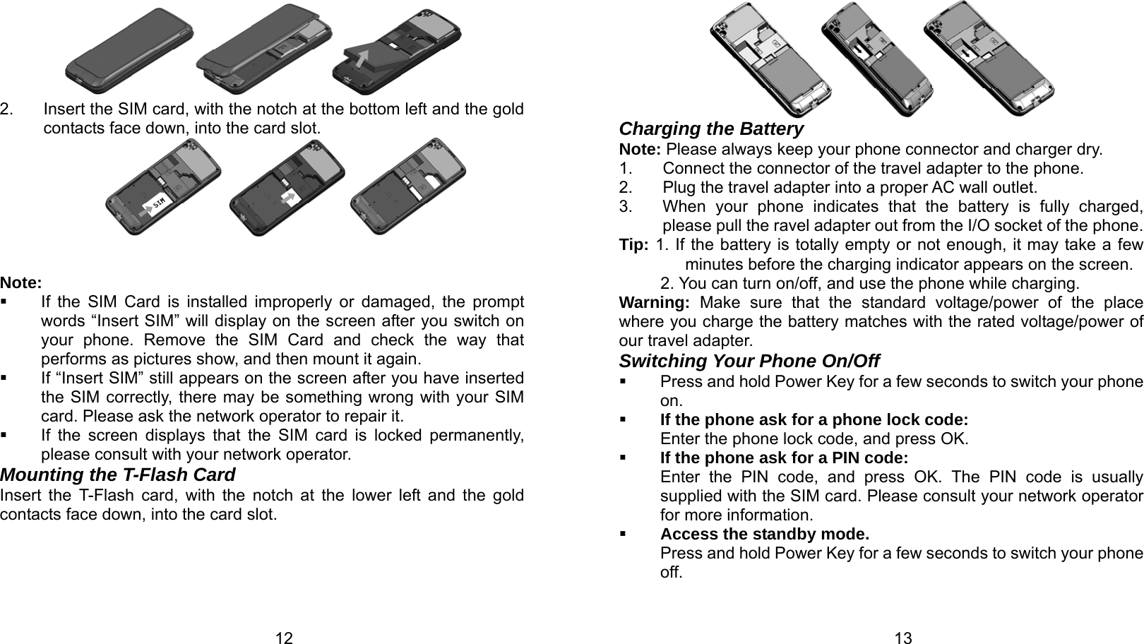   12  2.  Insert the SIM card, with the notch at the bottom left and the gold contacts face down, into the card slot.           Note:   If the SIM Card is installed improperly or damaged, the prompt words “Insert SIM” will display on the screen after you switch on your phone. Remove the SIM Card and check the way that performs as pictures show, and then mount it again.   If “Insert SIM” still appears on the screen after you have inserted the SIM correctly, there may be something wrong with your SIM card. Please ask the network operator to repair it.   If the screen displays that the SIM card is locked permanently, please consult with your network operator.   Mounting the T-Flash Card Insert the T-Flash card, with the notch at the lower left and the gold contacts face down, into the card slot.   13 Charging the Battery Note: Please always keep your phone connector and charger dry. 1.  Connect the connector of the travel adapter to the phone. 2.  Plug the travel adapter into a proper AC wall outlet.   3.  When your phone indicates that the battery is fully charged, please pull the ravel adapter out from the I/O socket of the phone. Tip: 1. If the battery is totally empty or not enough, it may take a few minutes before the charging indicator appears on the screen. 2. You can turn on/off, and use the phone while charging. Warning:  Make sure that the standard voltage/power of the place where you charge the battery matches with the rated voltage/power of our travel adapter.   Switching Your Phone On/Off   Press and hold Power Key for a few seconds to switch your phone on.   If the phone ask for a phone lock code: Enter the phone lock code, and press OK.    If the phone ask for a PIN code: Enter the PIN code, and press OK. The PIN code is usually supplied with the SIM card. Please consult your network operator for more information.  Access the standby mode. Press and hold Power Key for a few seconds to switch your phone off. 
