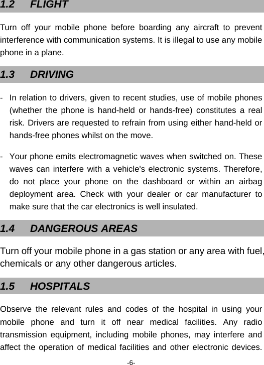 -6- 1.2 FLIGHT Turn off your mobile phone before boarding any aircraft to prevent interference with communication systems. It is illegal to use any mobile phone in a plane.   1.3 DRIVING -  In relation to drivers, given to recent studies, use of mobile phones (whether the phone is hand-held or hands-free) constitutes a real risk. Drivers are requested to refrain from using either hand-held or hands-free phones whilst on the move.   -  Your phone emits electromagnetic waves when switched on. These waves can interfere with a vehicle&apos;s electronic systems. Therefore, do not place your phone on the dashboard or within an airbag deployment area. Check with your dealer or car manufacturer to make sure that the car electronics is well insulated. 1.4 DANGEROUS AREAS Turn off your mobile phone in a gas station or any area with fuel, chemicals or any other dangerous articles.   1.5 HOSPITALS Observe the relevant rules and codes of the hospital in using your mobile phone and turn it off near medical facilities. Any radio transmission equipment, including mobile phones, may interfere and affect the operation of medical facilities and other electronic devices. 