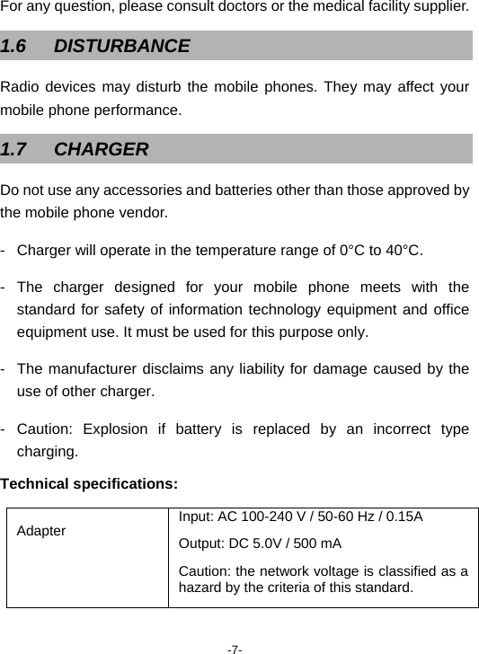  -7- For any question, please consult doctors or the medical facility supplier.   1.6 DISTURBANCE Radio devices may disturb the mobile phones. They may affect your mobile phone performance. 1.7 CHARGER Do not use any accessories and batteries other than those approved by the mobile phone vendor. -  Charger will operate in the temperature range of 0°C to 40°C. - The charger designed for your mobile phone meets with the standard for safety of information technology equipment and office equipment use. It must be used for this purpose only. -  The manufacturer disclaims any liability for damage caused by the use of other charger. - Caution: Explosion if battery is replaced by an incorrect type charging. Technical specifications: Adapter  Input: AC 100-240 V / 50-60 Hz / 0.15A Output: DC 5.0V / 500 mA Caution: the network voltage is classified as a hazard by the criteria of this standard. 