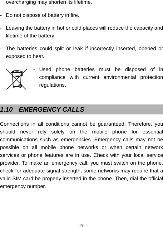  -9- overcharging may shorten its lifetime. -  Do not dispose of battery in fire. -  Leaving the battery in hot or cold places will reduce the capacity and lifetime of the battery. -  The batteries could split or leak if incorrectly inserted, opened or exposed to heat. - Used phone batteries must be disposed of in compliance with current environmental protection regulations.   1.10 EMERGENCY CALLS Connections in all conditions cannot be guaranteed. Therefore, you should never rely solely on the mobile phone for essential communications such as emergencies. Emergency calls may not be possible on all mobile phone networks or when certain network services or phone features are in use. Check with your local service provider. To make an emergency call: you must switch on the phone, check for adequate signal strength; some networks may require that a valid SIM card be properly inserted in the phone. Then, dial the official emergency number. 