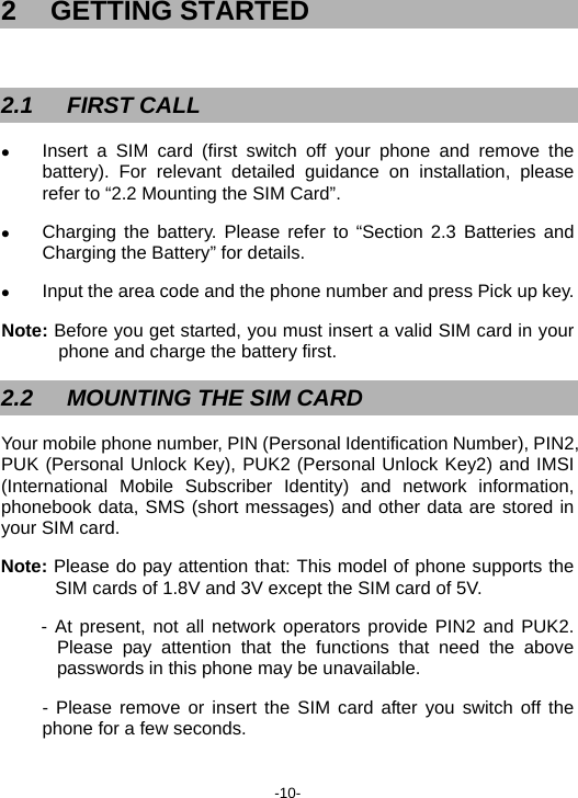  -10- 2 GETTING STARTED  2.1 FIRST CALL z Insert a SIM card (first switch off your phone and remove the battery). For relevant detailed guidance on installation, please refer to “2.2 Mounting the SIM Card”. z Charging the battery. Please refer to “Section 2.3 Batteries and Charging the Battery” for details. z Input the area code and the phone number and press Pick up key. Note: Before you get started, you must insert a valid SIM card in your phone and charge the battery first. 2.2  MOUNTING THE SIM CARD   Your mobile phone number, PIN (Personal Identification Number), PIN2, PUK (Personal Unlock Key), PUK2 (Personal Unlock Key2) and IMSI (International Mobile Subscriber Identity) and network information, phonebook data, SMS (short messages) and other data are stored in your SIM card. Note: Please do pay attention that: This model of phone supports the SIM cards of 1.8V and 3V except the SIM card of 5V. - At present, not all network operators provide PIN2 and PUK2. Please pay attention that the functions that need the above passwords in this phone may be unavailable. - Please remove or insert the SIM card after you switch off the phone for a few seconds. 
