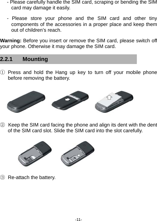  -11- - Please carefully handle the SIM card, scraping or bending the SIM card may damage it easily. - Please store your phone and the SIM card and other tiny components of the accessories in a proper place and keep them out of children’s reach. Warning: Before you insert or remove the SIM card, please switch off your phone. Otherwise it may damage the SIM card. 2.2.1 Mounting ① Press and hold the Hang up key to turn off your mobile phone before removing the battery.  ②   Keep the SIM card facing the phone and align its dent with the dent of the SIM card slot. Slide the SIM card into the slot carefully.  ③ Re-attach the battery. 