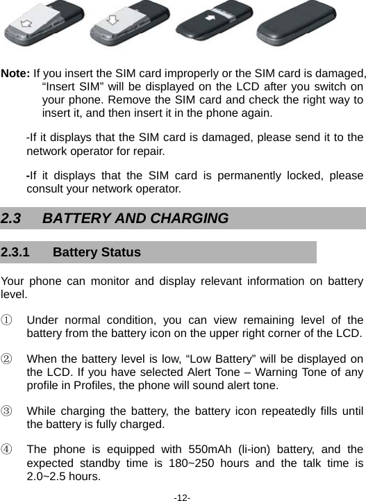  -12-  Note: If you insert the SIM card improperly or the SIM card is damaged, “Insert SIM” will be displayed on the LCD after you switch on your phone. Remove the SIM card and check the right way to insert it, and then insert it in the phone again. -If it displays that the SIM card is damaged, please send it to the network operator for repair. -If it displays that the SIM card is permanently locked, please consult your network operator. 2.3 BATTERY AND CHARGING 2.3.1 Battery Status Your phone can monitor and display relevant information on battery level. ①  Under normal condition, you can view remaining level of the battery from the battery icon on the upper right corner of the LCD. ②  When the battery level is low, “Low Battery” will be displayed on the LCD. If you have selected Alert Tone – Warning Tone of any profile in Profiles, the phone will sound alert tone. ③  While charging the battery, the battery icon repeatedly fills until the battery is fully charged. ④  The phone is equipped with 550mAh (li-ion) battery, and the expected standby time is 180~250 hours and the talk time is 2.0~2.5 hours. 