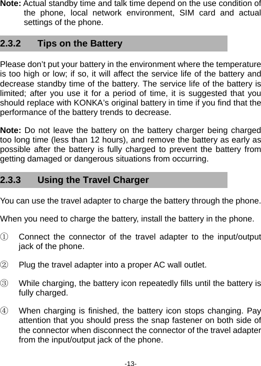  -13- Note: Actual standby time and talk time depend on the use condition of the phone, local network environment, SIM card and actual settings of the phone. 2.3.2  Tips on the Battery Please don’t put your battery in the environment where the temperature is too high or low; if so, it will affect the service life of the battery and decrease standby time of the battery. The service life of the battery is limited; after you use it for a period of time, it is suggested that you should replace with KONKA’s original battery in time if you find that the performance of the battery trends to decrease. Note: Do not leave the battery on the battery charger being charged too long time (less than 12 hours), and remove the battery as early as possible after the battery is fully charged to prevent the battery from getting damaged or dangerous situations from occurring. 2.3.3  Using the Travel Charger You can use the travel adapter to charge the battery through the phone. When you need to charge the battery, install the battery in the phone. ①  Connect the connector of the travel adapter to the input/output jack of the phone. ②  Plug the travel adapter into a proper AC wall outlet. ③  While charging, the battery icon repeatedly fills until the battery is fully charged. ④  When charging is finished, the battery icon stops changing. Pay attention that you should press the snap fastener on both side of the connector when disconnect the connector of the travel adapter from the input/output jack of the phone. 