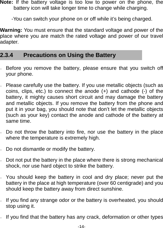  -14- Note:  If the battery voltage is too low to power on the phone, the battery icon will take longer time to change while charging. -You can switch your phone on or off while it’s being charged. Warning: You must ensure that the standard voltage and power of the place where you are match the rated voltage and power of our travel adapter. 2.3.4  Precautions on Using the Battery − Before you remove the battery, please ensure that you switch off your phone. − Please carefully use the battery. If you use metallic objects (such as coins, clips, etc.) to connect the anode (+) and cathode (-) of the battery, it mighty causes short circuit and may damage the battery and metallic objects. If you remove the battery from the phone and put it in your bag, you should note that don’t let the metallic objects (such as your key) contact the anode and cathode of the battery at same time. − Do not throw the battery into fire, nor use the battery in the place where the temperature is extremely high. − Do not dismantle or modify the battery. − Dot not put the battery in the place where there is strong mechanical shock, nor use hard object to strike the battery. − You should keep the battery in cool and dry place; never put the battery in the place at high temperature (over 60 centigrade) and you should keep the battery away from direct sunshine. − If you find any strange odor or the battery is overheated, you should stop using it. − If you find that the battery has any crack, deformation or other types 