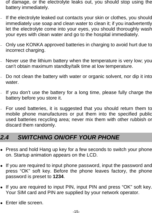  -15- of damage, or the electrolyte leaks out, you should stop using the battery immediately. − If the electrolyte leaked out contacts your skin or clothes, you should immediately use soap and clean water to clean it; if you inadvertently let the electrolyte come into your eyes, you should thoroughly wash your eyes with clean water and go to the hospital immediately. − Only use KONKA approved batteries in charging to avoid hurt due to incorrect charging. − Never use the lithium battery when the temperature is very low; you can&apos;t obtain maximum standby/talk time at low temperature. − Do not clean the battery with water or organic solvent, nor dip it into water. − If you don’t use the battery for a long time, please fully charge the battery before you store it. − For used batteries, it is suggested that you should return them to mobile phone manufactures or put them into the specified public used batteries recycling area; never mix them with other rubbish or discard them randomly. 2.4  SWITCHING ON/OFF YOUR PHONE z Press and hold Hang up key for a few seconds to switch your phone on. Startup animation appears on the LCD. z If you are required to input phone password, input the password and press “OK” soft key. Before the phone leaves factory, the phone password is preset to 1234. z If you are required to input PIN, input PIN and press “OK” soft key. Your SIM card and PIN are supplied by your network operator. z Enter idle screen. 