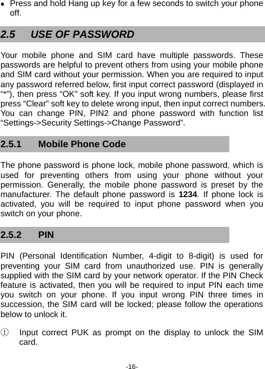  -16- z Press and hold Hang up key for a few seconds to switch your phone off. 2.5  USE OF PASSWORD Your mobile phone and SIM card have multiple passwords. These passwords are helpful to prevent others from using your mobile phone and SIM card without your permission. When you are required to input any password referred below, first input correct password (displayed in “*”), then press “OK” soft key. If you input wrong numbers, please first press “Clear” soft key to delete wrong input, then input correct numbers. You can change PIN, PIN2 and phone password with function list “Settings-&gt;Security Settings-&gt;Change Password”. 2.5.1 Mobile Phone Code The phone password is phone lock, mobile phone password, which is used for preventing others from using your phone without your permission. Generally, the mobile phone password is preset by the manufacturer. The default phone password is  1234. If phone lock is activated, you will be required to input phone password when you switch on your phone. 2.5.2 PIN PIN (Personal Identification Number, 4-digit to 8-digit) is used for preventing your SIM card from unauthorized use. PIN is generally supplied with the SIM card by your network operator. If the PIN Check feature is activated, then you will be required to input PIN each time you switch on your phone. If you input wrong PIN three times in succession, the SIM card will be locked; please follow the operations below to unlock it. ①  Input correct PUK as prompt on the display to unlock the SIM card. 