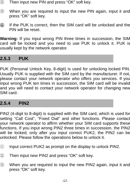  -17- ②  Then input new PIN and press “OK” soft key. ③  When you are required to input the new PIN again, input it and press “OK” soft key. ④  If the PUK is correct, then the SIM card will be unlocked and the PIN will be reset. Warning: If you input wrong PIN three times in succession, the SIM card will be locked and you need to use PUK to unlock it. PUK is usually kept by the network operator. 2.5.3 PUK PUK (Personal Unlock Key, 8-digit) is used for unlocking locked PIN. Usually PUK is supplied with the SIM card by the manufacturer. If not, please contact your network operator who offers you services. If you input wrong PUK ten times in succession, the SIM card will be invalid and you will need to contact your network operator for changing new SIM card. 2.5.4 PIN2 PIN2 (4-digit to 8-digit) is supplied with the SIM card, which is used for setting “Call Cost”, “Fixed Dial” and other functions. Please contact your network operator to affirm whether your SIM card supports these functions. If you input wrong PIN2 three times in succession, the PIN2 will be locked; only after you input correct PUK2, the PIN2 can be unlocked. Please follow the operations below to unlock it. ①  Input correct PUK2 as prompt on the display to unlock PIN2. ②  Then input new PIN2 and press “OK” soft key. ③  When you are required to input the new PIN2 again, input it and press “OK” soft key. 