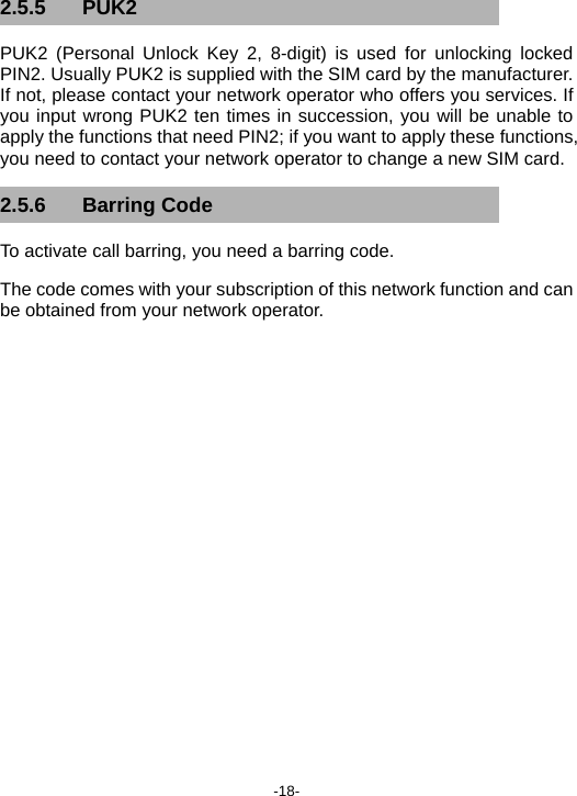  -18- 2.5.5 PUK2 PUK2 (Personal Unlock Key 2, 8-digit) is used for unlocking locked PIN2. Usually PUK2 is supplied with the SIM card by the manufacturer. If not, please contact your network operator who offers you services. If you input wrong PUK2 ten times in succession, you will be unable to apply the functions that need PIN2; if you want to apply these functions, you need to contact your network operator to change a new SIM card. 2.5.6 Barring Code To activate call barring, you need a barring code.   The code comes with your subscription of this network function and can be obtained from your network operator.    
