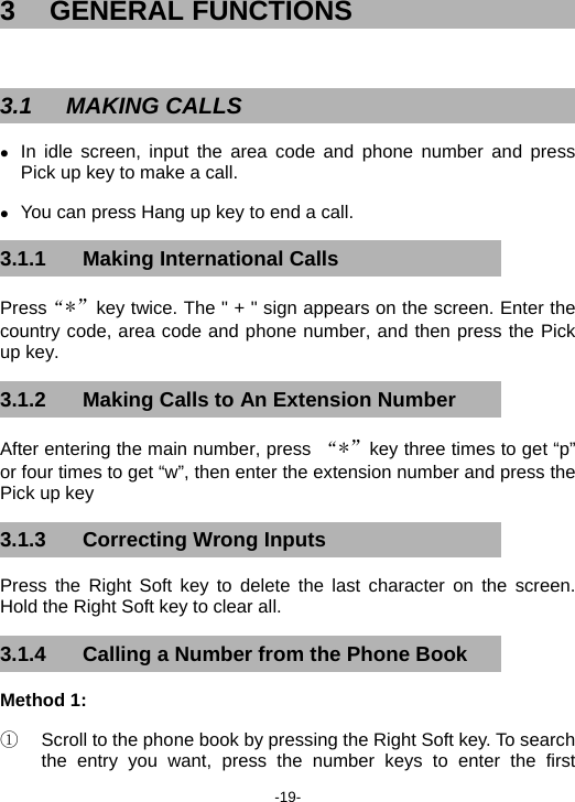  -19- 3 GENERAL FUNCTIONS  3.1 MAKING CALLS z In idle screen, input the area code and phone number and press Pick up key to make a call. z You can press Hang up key to end a call. 3.1.1  Making International Calls Press“*”key twice. The &quot; + &quot; sign appears on the screen. Enter the country code, area code and phone number, and then press the Pick up key. 3.1.2  Making Calls to An Extension Number After entering the main number, press  “*”key three times to get “p” or four times to get “w”, then enter the extension number and press the Pick up key   3.1.3 Correcting Wrong Inputs Press the Right Soft key to delete the last character on the screen. Hold the Right Soft key to clear all. 3.1.4  Calling a Number from the Phone Book Method 1:   ①  Scroll to the phone book by pressing the Right Soft key. To search the entry you want, press the number keys to enter the first 