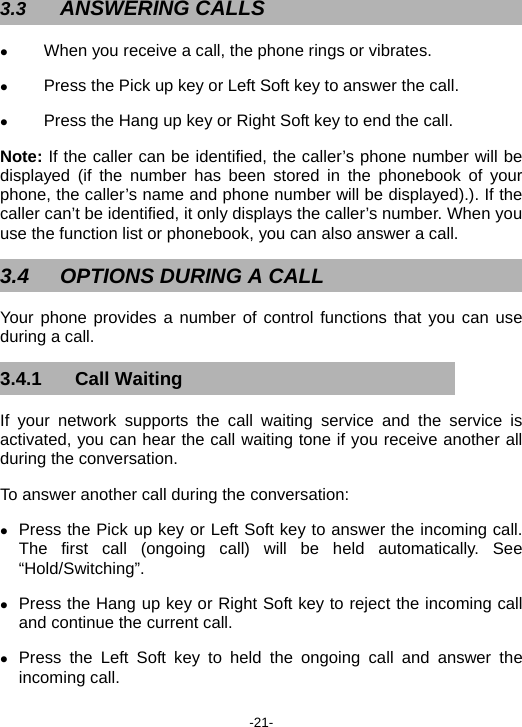  -21- 3.3  ANSWERING CALLS z When you receive a call, the phone rings or vibrates.   z Press the Pick up key or Left Soft key to answer the call.   z Press the Hang up key or Right Soft key to end the call.   Note: If the caller can be identified, the caller’s phone number will be displayed (if the number has been stored in the phonebook of your phone, the caller’s name and phone number will be displayed).). If the caller can’t be identified, it only displays the caller’s number. When you use the function list or phonebook, you can also answer a call. 3.4  OPTIONS DURING A CALL Your phone provides a number of control functions that you can use during a call. 3.4.1 Call Waiting If your network supports the call waiting service and the service is activated, you can hear the call waiting tone if you receive another all during the conversation.     To answer another call during the conversation: z Press the Pick up key or Left Soft key to answer the incoming call. The first call (ongoing call) will be held automatically. See “Hold/Switching”. z Press the Hang up key or Right Soft key to reject the incoming call and continue the current call.   z Press the Left Soft key to held the ongoing call and answer the incoming call. 