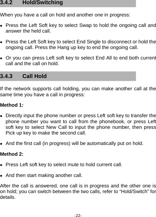  -22- 3.4.2 Hold/Switching When you have a call on hold and another one in progress:   z Press the Left Soft key to select Swap to hold the ongoing call and answer the held call. z Press the Left Soft key to select End Single to disconnect or hold the ongoing call. Press the Hang up key to end the ongoing call.   z Or you can press Left soft key to select End All to end both current call and the call on hold. 3.4.3 Call Hold If the network supports call holding, you can make another call at the same time you have a call in progress: Method 1:   z Directly input the phone number or press Left soft key to transfer the phone number you want to call from the phonebook, or press Left soft key to select New Call to input the phone number, then press Pick up key to make the second call. z And the first call (in progress) will be automatically put on hold. Method 2: z Press Left soft key to select mute to hold current call. z And then start making another call. After the call is answered, one call is in progress and the other one is on hold; you can switch between the two calls, refer to “Hold/Switch” for details. 