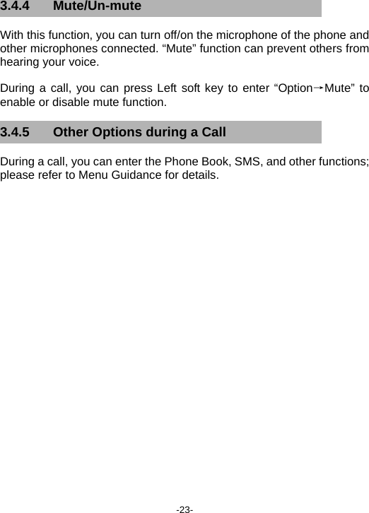  -23- 3.4.4 Mute/Un-mute With this function, you can turn off/on the microphone of the phone and other microphones connected. “Mute” function can prevent others from hearing your voice. During a call, you can press Left soft key to enter “Option→Mute” to enable or disable mute function. 3.4.5  Other Options during a Call During a call, you can enter the Phone Book, SMS, and other functions; please refer to Menu Guidance for details. 