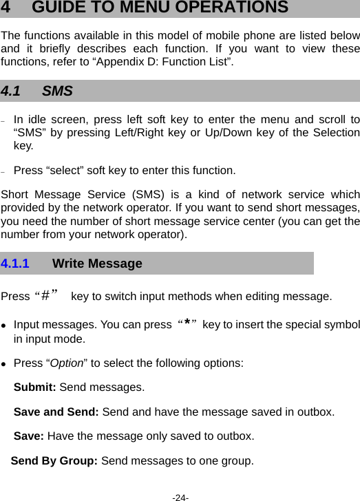  -24- 4  GUIDE TO MENU OPERATIONS The functions available in this model of mobile phone are listed below and it briefly describes each function. If you want to view these functions, refer to “Appendix D: Function List”. 4.1 SMS − In idle screen, press left soft key to enter the menu and scroll to “SMS” by pressing Left/Right key or Up/Down key of the Selection key. − Press “select” soft key to enter this function. Short Message Service (SMS) is a kind of network service which provided by the network operator. If you want to send short messages, you need the number of short message service center (you can get the number from your network operator). 4.1.1  Write Message Press“#” key to switch input methods when editing message.   z Input messages. You can press “*”  key to insert the special symbol in input mode. z Press “Option” to select the following options: Submit: Send messages. Save and Send: Send and have the message saved in outbox. Save: Have the message only saved to outbox. Send By Group: Send messages to one group.   