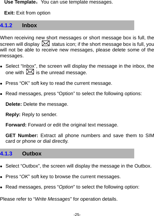  -25- Use Template：You can use template messages. Exit: Exit from option 4.1.2  Inbox When receiving new short messages or short message box is full, the screen will display    status icon; if the short message box is full, you will not be able to receive new messages, please delete some of the messages. z Select “Inbox”, the screen will display the message in the inbox, the one with    is the unread message. z Press “OK” soft key to read the current message. z Read messages, press “Option” to select the following options: Delete: Delete the message. Reply: Reply to sender. Forward: Forward or edit the original text message. GET Number: Extract all phone numbers and save them to SIM card or phone or dial directly. 4.1.3  Outbox  z Select “Outbox”, the screen will display the message in the Outbox. z Press “OK” soft key to browse the current messages. z Read messages, press “Option” to select the following option: Please refer to “Write Messages” for operation details. 