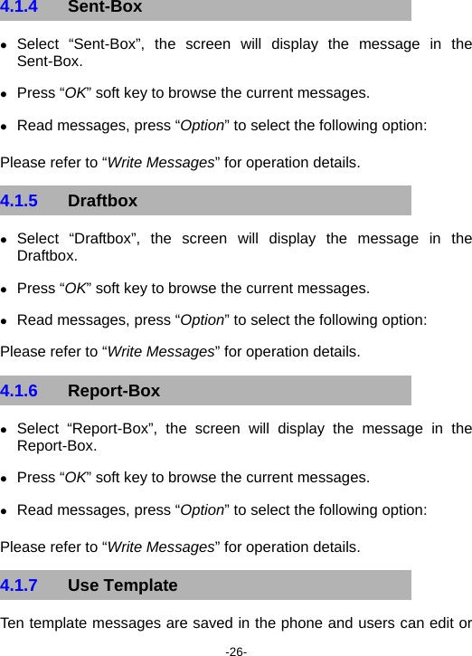  -26- 4.1.4  Sent-Box z Select “Sent-Box”, the screen will display the message in the Sent-Box. z Press “OK” soft key to browse the current messages. z Read messages, press “Option” to select the following option: Please refer to “Write Messages” for operation details. 4.1.5  Draftbox z Select “Draftbox”, the screen will display the message in the Draftbox. z Press “OK” soft key to browse the current messages. z Read messages, press “Option” to select the following option: Please refer to “Write Messages” for operation details.  4.1.6  Report-Box z Select “Report-Box”, the screen will display the message in the Report-Box. z Press “OK” soft key to browse the current messages. z Read messages, press “Option” to select the following option: Please refer to “Write Messages” for operation details. 4.1.7  Use Template Ten template messages are saved in the phone and users can edit or 