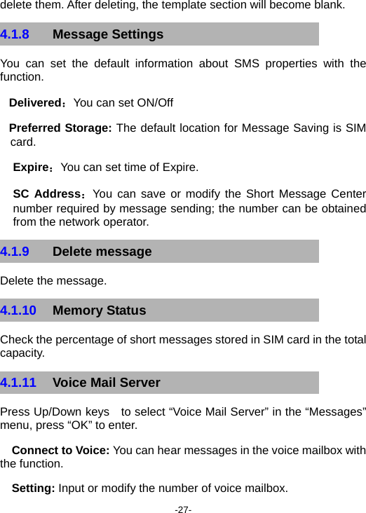  -27- delete them. After deleting, the template section will become blank. 4.1.8  Message Settings You can set the default information about SMS properties with the function. Delivered：You can set ON/Off Preferred Storage: The default location for Message Saving is SIM card. Expire：You can set time of Expire. SC Address：You can save or modify the Short Message Center   number required by message sending; the number can be obtained from the network operator. 4.1.9  Delete message Delete the message. 4.1.10  Memory Status Check the percentage of short messages stored in SIM card in the total capacity. 4.1.11  Voice Mail Server Press Up/Down keys    to select “Voice Mail Server” in the “Messages” menu, press “OK” to enter. Connect to Voice: You can hear messages in the voice mailbox with the function.   Setting: Input or modify the number of voice mailbox. 