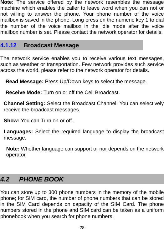  -28- Note: The service offered by the network resembles the message machine which enables the caller to leave word when you can not or not willing to answer the phone. Your phone number of the voice mailbox is saved in the phone. Long press on the numeric key 1 to dial the number of the voice mailbox in the idle mode after the voice mailbox number is set. Please contact the network operator for details. 4.1.12  Broadcast Message The network service enables you to receive various text messages, such as weather or transportation. Few network provides such service across the world, please refer to the network operator for details. Read Message: Press Up/Down keys to select the message. Receive Mode: Turn on or off the Cell Broadcast. Channel Setting: Select the Broadcast Channel. You can selectively receive the broadcast messages. Show: You can Turn on or off. Languages: Select the required language to display the broadcast message. Note: Whether language can support or nor depends on the network operator.  4.2 PHONE BOOK You can store up to 300 phone numbers in the memory of the mobile phone; for SIM card, the number of phone numbers that can be stored in the SIM Card depends on capacity of the SIM Card. The phone numbers stored in the phone and SIM card can be taken as a uniform phonebook when you search for phone numbers. 