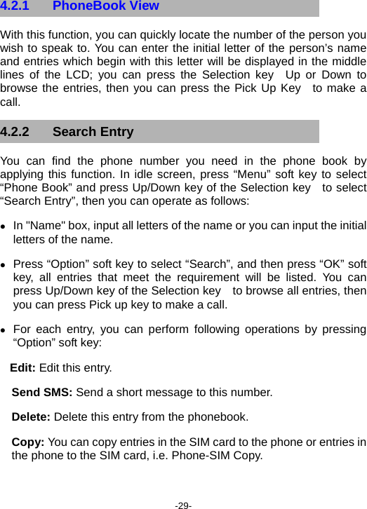  -29- 4.2.1 PhoneBook View With this function, you can quickly locate the number of the person you wish to speak to. You can enter the initial letter of the person’s name  and entries which begin with this letter will be displayed in the middle lines of the LCD; you can press the Selection key  Up or Down to browse the entries, then you can press the Pick Up Key  to make a call. 4.2.2 Search Entry You can find the phone number you need in the phone book by applying this function. In idle screen, press “Menu” soft key to select “Phone Book” and press Up/Down key of the Selection key   to select “Search Entry”, then you can operate as follows: z In &quot;Name&quot; box, input all letters of the name or you can input the initial letters of the name. z Press “Option” soft key to select “Search”, and then press “OK” soft key, all entries that meet the requirement will be listed. You can press Up/Down key of the Selection key    to browse all entries, then you can press Pick up key to make a call. z For each entry, you can perform following operations by pressing “Option” soft key:   Edit: Edit this entry. Send SMS: Send a short message to this number. Delete: Delete this entry from the phonebook. Copy: You can copy entries in the SIM card to the phone or entries in the phone to the SIM card, i.e. Phone-SIM Copy. 