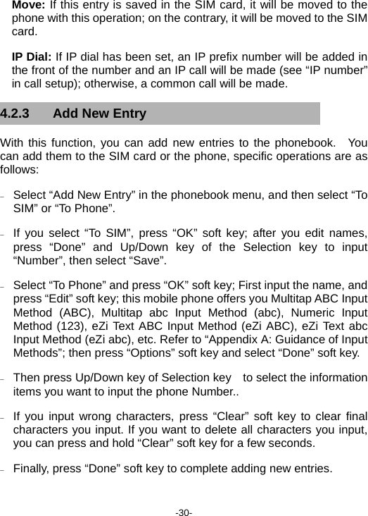  -30- Move: If this entry is saved in the SIM card, it will be moved to the phone with this operation; on the contrary, it will be moved to the SIM card. IP Dial: If IP dial has been set, an IP prefix number will be added in the front of the number and an IP call will be made (see “IP number” in call setup); otherwise, a common call will be made. 4.2.3 Add New Entry With this function, you can add new entries to the phonebook.  You can add them to the SIM card or the phone, specific operations are as follows: − Select “Add New Entry” in the phonebook menu, and then select “To SIM” or “To Phone”. − If you select “To SIM”, press “OK” soft key; after you edit names, press “Done” and Up/Down key of the Selection key to input “Number”, then select “Save”. − Select “To Phone” and press “OK” soft key; First input the name, and press “Edit” soft key; this mobile phone offers you Multitap ABC Input Method (ABC), Multitap abc Input Method (abc), Numeric Input Method (123), eZi Text ABC Input Method (eZi ABC), eZi Text abc Input Method (eZi abc), etc. Refer to “Appendix A: Guidance of Input Methods”; then press “Options” soft key and select “Done” soft key. − Then press Up/Down key of Selection key    to select the information items you want to input the phone Number.. − If you input wrong characters, press “Clear” soft key to clear final characters you input. If you want to delete all characters you input, you can press and hold “Clear” soft key for a few seconds. − Finally, press “Done” soft key to complete adding new entries. 