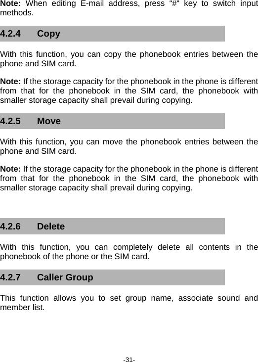  -31- Note: When editing E-mail address, press “#“ key to switch input methods. 4.2.4 Copy  With this function, you can copy the phonebook entries between the phone and SIM card. Note: If the storage capacity for the phonebook in the phone is different from that for the phonebook in the SIM card, the phonebook with smaller storage capacity shall prevail during copying. 4.2.5 Move With this function, you can move the phonebook entries between the phone and SIM card. Note: If the storage capacity for the phonebook in the phone is different from that for the phonebook in the SIM card, the phonebook with smaller storage capacity shall prevail during copying.  4.2.6 Delete With this function, you can completely delete all contents in the phonebook of the phone or the SIM card. 4.2.7 Caller Group This function allows you to set group name, associate sound and member list. 