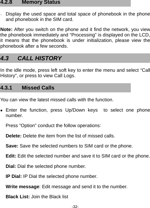  -32- 4.2.8 Memory Status − Display the used space and total space of phonebook in the phone and phonebook in the SIM card. Note: After you switch on the phone and it find the network, you view the phonebook immediately and “Processing” is displayed on the LCD, it means that the phonebook is under initialization, please view the phonebook after a few seconds. 4.3 CALL HISTORY In the idle mode, press left soft key to enter the menu and select “Call History”, or press to view Call Logs. 4.3.1 Missed Calls You can view the latest missed calls with the function. z Enter the function, press Up/Down keys  to select one phone number. Press ”Option” conduct the follow operations: Delete: Delete the item from the list of missed calls. Save: Save the selected numbers to SIM card or the phone. Edit: Edit the selected number and save it to SIM card or the phone. Dial: Dial the selected phone number. IP Dial: IP Dial the selected phone number. Write message: Edit message and send it to the number. Black List: Join the Black list 