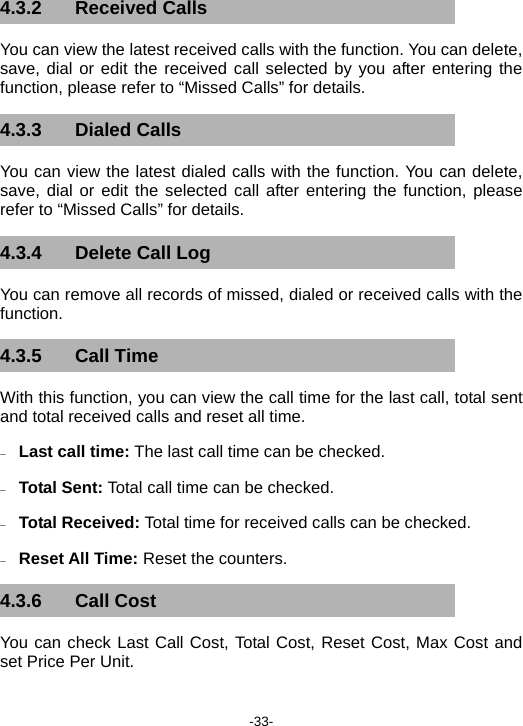  -33- 4.3.2 Received Calls You can view the latest received calls with the function. You can delete, save, dial or edit the received call selected by you after entering the function, please refer to “Missed Calls” for details. 4.3.3 Dialed Calls You can view the latest dialed calls with the function. You can delete, save, dial or edit the selected call after entering the function, please refer to “Missed Calls” for details. 4.3.4  Delete Call Log You can remove all records of missed, dialed or received calls with the function. 4.3.5 Call Time With this function, you can view the call time for the last call, total sent and total received calls and reset all time. − Last call time: The last call time can be checked. − Total Sent: Total call time can be checked. − Total Received: Total time for received calls can be checked. − Reset All Time: Reset the counters. 4.3.6 Call Cost You can check Last Call Cost, Total Cost, Reset Cost, Max Cost and set Price Per Unit. 