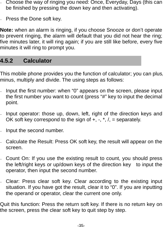  -35- − Choose the way of ringing you need: Once, Everyday, Days (this can be finished by pressing the down key and then activating).   − Press the Done soft key. Note: when an alarm is ringing, if you choose Snooze or don’t operate to prevent ringing, the alarm will default that you did not hear the ring; five minutes later, it will ring again; if you are still like before, every five minutes it will ring to prompt you.   4.5.2 Calculator This mobile phone provides you the function of calculator; you can plus, minus, multiply and divide. The using steps as follows: − Input the first number: when “0” appears on the screen, please input the first number you want to count (press “#” key to input the decimal point. − Input operator: those up, down, left, right of the direction keys and OK soft key correspond to the sign of +, -, *, /, = separately. − Input the second number. − Calculate the Result: Press OK soft key, the result will appear on the screen. − Count On: If you use the existing result to count, you should press the left/right keys or up/down keys of the direction key    to input the operator, then input the second number. − Clear: Press clear soft key. Clear according to the existing input situation. If you have got the result, clear it to “0”. If you are inputting the operand or operator, clear the current one only. Quit this function: Press the return soft key. If there is no return key on the screen, press the clear soft key to quit step by step. 
