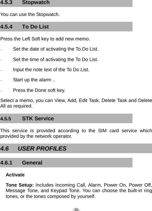  -36- 4.5.3 Stopwatch You can use the Stopwatch. 4.5.4 To Do List Press the Left Soft key to add new memo. − Set the date of activating the To Do List. − Set the time of activating the To Do List. − Input the note text of the To Do List. − Start up the alarm .. − Press the Done soft key. Select a memo, you can View, Add, Edit Task, Delete Task and Delete All as required. 4.5.5  STK Service This service is provided according to the SIM card service which provided by the network operator. 4.6 USER PROFILES 4.6.1 General Activate Tone Setup: Includes Incoming Call, Alarm, Power On, Power Off, Message Tone, and Keypad Tone. You can choose the built-in ring tones, or the tones composed by yourself. 