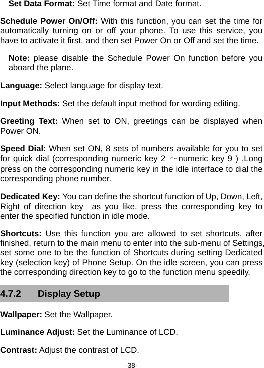  -38- Set Data Format: Set Time format and Date format. Schedule Power On/Off: With this function, you can set the time for automatically turning on or off your phone. To use this service, you have to activate it first, and then set Power On or Off and set the time. Note:  please disable the Schedule Power On function before you aboard the plane. Language: Select language for display text. Input Methods: Set the default input method for wording editing. Greeting Text: When set to ON, greetings can be displayed when Power ON. Speed Dial: When set ON, 8 sets of numbers available for you to set for quick dial (corresponding numeric key 2 ～numeric key 9 ) ,Long press on the corresponding numeric key in the idle interface to dial the corresponding phone number. Dedicated Key: You can define the shortcut function of Up, Down, Left, Right of direction key  as you like, press the corresponding key to enter the specified function in idle mode. Shortcuts:  Use this function you are allowed to set shortcuts, after finished, return to the main menu to enter into the sub-menu of Settings, set some one to be the function of Shortcuts during setting Dedicated key (selection key) of Phone Setup. On the idle screen, you can press the corresponding direction key to go to the function menu speedily. 4.7.2 Display Setup Wallpaper: Set the Wallpaper. Luminance Adjust: Set the Luminance of LCD. Contrast: Adjust the contrast of LCD. 