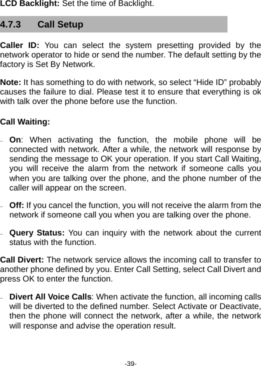  -39- LCD Backlight: Set the time of Backlight. 4.7.3 Call Setup Caller ID: You can select the system presetting provided by the network operator to hide or send the number. The default setting by the factory is Set By Network. Note: It has something to do with network, so select “Hide ID” probably causes the failure to dial. Please test it to ensure that everything is ok with talk over the phone before use the function. Call Waiting: − On: When activating the function, the mobile phone will be connected with network. After a while, the network will response by sending the message to OK your operation. If you start Call Waiting, you will receive the alarm from the network if someone calls you when you are talking over the phone, and the phone number of the caller will appear on the screen. − Off: If you cancel the function, you will not receive the alarm from the network if someone call you when you are talking over the phone. − Query Status: You can inquiry with the network about the current status with the function. Call Divert: The network service allows the incoming call to transfer to another phone defined by you. Enter Call Setting, select Call Divert and press OK to enter the function. − Divert All Voice Calls: When activate the function, all incoming calls will be diverted to the defined number. Select Activate or Deactivate, then the phone will connect the network, after a while, the network will response and advise the operation result. 