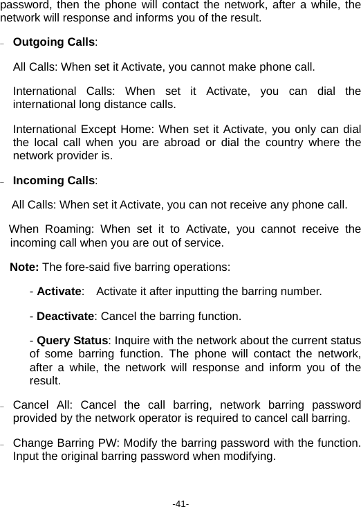  -41- password, then the phone will contact the network, after a while, the network will response and informs you of the result. − Outgoing Calls: All Calls: When set it Activate, you cannot make phone call. International Calls: When set it Activate, you can dial the international long distance calls. International Except Home: When set it Activate, you only can dial the local call when you are abroad or dial the country where the network provider is. − Incoming Calls:  All Calls: When set it Activate, you can not receive any phone call. When Roaming: When set it to Activate, you cannot receive the    incoming call when you are out of service. Note: The fore-said five barring operations: - Activate:    Activate it after inputting the barring number. - Deactivate: Cancel the barring function. - Query Status: Inquire with the network about the current status of some barring function. The phone will contact the network, after a while, the network will response and inform you of the result. − Cancel All: Cancel the call barring, network barring password provided by the network operator is required to cancel call barring. − Change Barring PW: Modify the barring password with the function. Input the original barring password when modifying.  