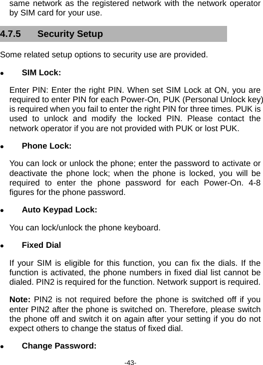  -43- same network as the registered network with the network operator by SIM card for your use. 4.7.5 Security Setup Some related setup options to security use are provided. z SIM Lock: Enter PIN: Enter the right PIN. When set SIM Lock at ON, you are required to enter PIN for each Power-On, PUK (Personal Unlock key) is required when you fail to enter the right PIN for three times. PUK is used to unlock and modify the locked PIN. Please contact the network operator if you are not provided with PUK or lost PUK. z Phone Lock: You can lock or unlock the phone; enter the password to activate or deactivate the phone lock; when the phone is locked, you will be required to enter the phone password for each Power-On. 4-8 figures for the phone password. z Auto Keypad Lock: You can lock/unlock the phone keyboard. z Fixed Dial If your SIM is eligible for this function, you can fix the dials. If the function is activated, the phone numbers in fixed dial list cannot be dialed. PIN2 is required for the function. Network support is required. Note: PIN2 is not required before the phone is switched off if you enter PIN2 after the phone is switched on. Therefore, please switch the phone off and switch it on again after your setting if you do not expect others to change the status of fixed dial. z Change Password: 