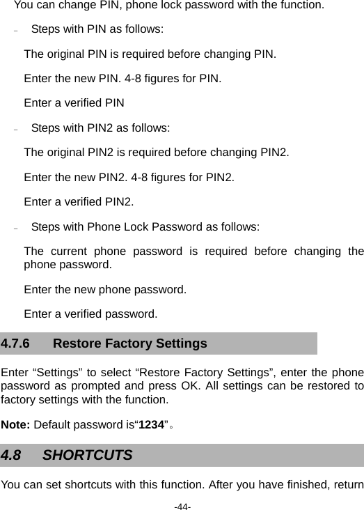  -44- You can change PIN, phone lock password with the function. − Steps with PIN as follows: The original PIN is required before changing PIN. Enter the new PIN. 4-8 figures for PIN. Enter a verified PIN − Steps with PIN2 as follows: The original PIN2 is required before changing PIN2. Enter the new PIN2. 4-8 figures for PIN2. Enter a verified PIN2. − Steps with Phone Lock Password as follows: The current phone password is required before changing the phone password. Enter the new phone password. Enter a verified password. 4.7.6  Restore Factory Settings Enter “Settings” to select “Restore Factory Settings”, enter the phone password as prompted and press OK. All settings can be restored to factory settings with the function. Note: Default password is“1234”。 4.8 SHORTCUTS  You can set shortcuts with this function. After you have finished, return 