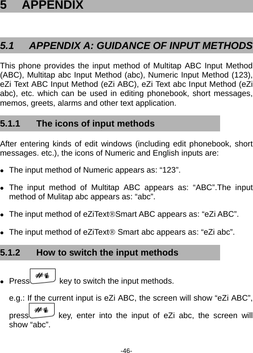  -46- 5 APPENDIX  5.1  APPENDIX A: GUIDANCE OF INPUT METHODS This phone provides the input method of Multitap ABC Input Method (ABC), Multitap abc Input Method (abc), Numeric Input Method (123), eZi Text ABC Input Method (eZi ABC), eZi Text abc Input Method (eZi abc), etc. which can be used in editing phonebook, short messages, memos, greets, alarms and other text application. 5.1.1  The icons of input methods After entering kinds of edit windows (including edit phonebook, short messages. etc.), the icons of Numeric and English inputs are: z The input method of Numeric appears as: “123”. z The input method of Multitap ABC appears as: “ABC”.The input method of Mulitap abc appears as: “abc”. z The input method of eZiText®Smart ABC appears as: “eZi ABC”. z The input method of eZiText® Smart abc appears as: “eZi abc”. 5.1.2  How to switch the input methods z Press   key to switch the input methods. e.g.: If the current input is eZi ABC, the screen will show “eZi ABC”, press  key, enter into the input of eZi abc, the screen will show “abc”. 