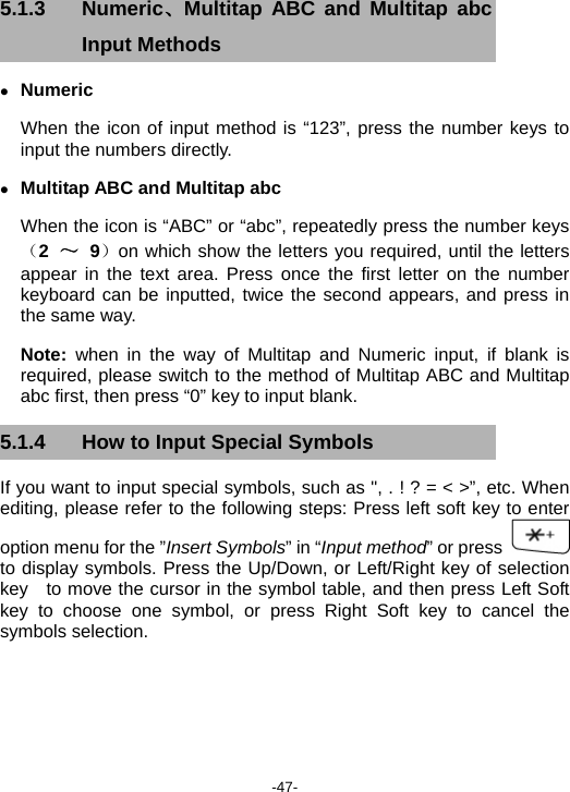  -47- 5.1.3 Numeric、Multitap ABC and Multitap abc Input Methods   z Numeric  When the icon of input method is “123”, press the number keys to input the numbers directly. z Multitap ABC and Multitap abc When the icon is “ABC” or “abc”, repeatedly press the number keys（2 ～ 9）on which show the letters you required, until the letters appear in the text area. Press once the first letter on the number keyboard can be inputted, twice the second appears, and press in the same way. Note:  when in the way of Multitap and Numeric input, if blank is required, please switch to the method of Multitap ABC and Multitap abc first, then press “0” key to input blank. 5.1.4  How to Input Special Symbols If you want to input special symbols, such as &quot;, . ! ? = &lt; &gt;”, etc. When editing, please refer to the following steps: Press left soft key to enter option menu for the ”Insert Symbols” in “Input method” or press   to display symbols. Press the Up/Down, or Left/Right key of selection key   to move the cursor in the symbol table, and then press Left Soft key to choose one symbol, or press Right Soft key to cancel the symbols selection.   