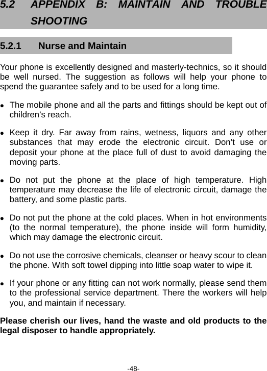  -48- 5.2  APPENDIX B: MAINTAIN AND TROUBLE SHOOTING 5.2.1  Nurse and Maintain Your phone is excellently designed and masterly-technics, so it should be well nursed. The suggestion as follows will help your phone to spend the guarantee safely and to be used for a long time. z The mobile phone and all the parts and fittings should be kept out of children’s reach. z Keep it dry. Far away from rains, wetness, liquors and any other substances that may erode the electronic circuit. Don’t use or deposit your phone at the place full of dust to avoid damaging the moving parts. z Do not put the phone at the place of high temperature. High temperature may decrease the life of electronic circuit, damage the battery, and some plastic parts. z Do not put the phone at the cold places. When in hot environments (to the normal temperature), the phone inside will form humidity, which may damage the electronic circuit. z Do not use the corrosive chemicals, cleanser or heavy scour to clean the phone. With soft towel dipping into little soap water to wipe it. z If your phone or any fitting can not work normally, please send them to the professional service department. There the workers will help you, and maintain if necessary. Please cherish our lives, hand the waste and old products to the legal disposer to handle appropriately. 