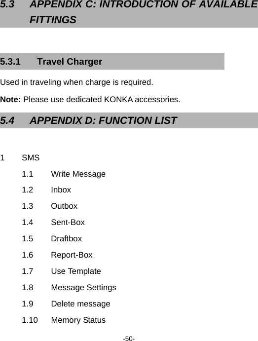  -50-  5.3  APPENDIX C: INTRODUCTION OF AVAILABLE FITTINGS  5.3.1 Travel Charger Used in traveling when charge is required. Note: Please use dedicated KONKA accessories. 5.4  APPENDIX D: FUNCTION LIST  1 SMS 1.1 Write Message 1.2 Inbox 1.3 Outbox  1.4 Sent-Box 1.5 Draftbox 1.6 Report-Box 1.7 Use Template 1.8 Message Settings 1.9 Delete message 1.10 Memory Status 
