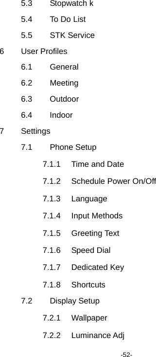  -52- 5.3 Stopwatch k 5.4  To Do List 5.5 STK Service 6 User Profiles 6.1 General 6.2 Meeting 6.3 Outdoor 6.4 Indoor 7 Settings 7.1 Phone Setup 7.1.1  Time and Date 7.1.2 Schedule Power On/Off 7.1.3 Language 7.1.4 Input Methods 7.1.5 Greeting Text 7.1.6 Speed Dial 7.1.7 Dedicated Key 7.1.8 Shortcuts 7.2 Display Setup 7.2.1 Wallpaper 7.2.2 Luminance Adj 